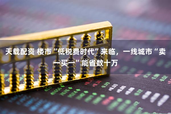 天载配资 楼市“低税费时代”来临，一线城市“卖一买一”能省数十万