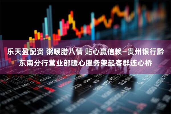 乐天盈配资 粥暖腊八情 贴心赢信赖—贵州银行黔东南分行营业部暖心服务架起客群连心桥