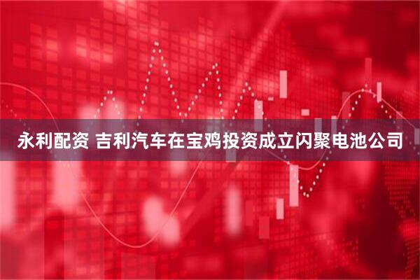 永利配资 吉利汽车在宝鸡投资成立闪聚电池公司