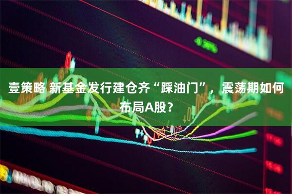 壹策略 新基金发行建仓齐“踩油门”，震荡期如何布局A股？