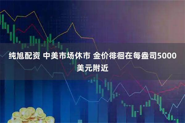 纯旭配资 中美市场休市 金价徘徊在每盎司5000美元附近